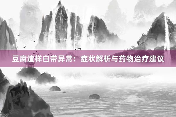 豆腐渣样白带异常：症状解析与药物治疗建议