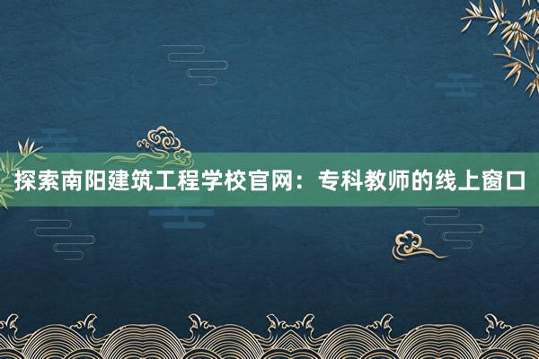 探索南阳建筑工程学校官网：专科教师的线上窗口